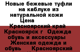 Новые бежевые туфли на каблуке из натуральной кожи › Цена ­ 12 000 - Красноярский край, Красноярск г. Одежда, обувь и аксессуары » Женская одежда и обувь   . Красноярский край,Красноярск г.